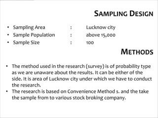 SAMPLING DESIGN
• Sampling Area             :      Lucknow city
• Sample Population         :      above 15,000
• Sample Size               :      100
                                                   METHODS
• The method used in the research (survey) is of probability type
  as we are unaware about the results. It can be either of the
  side. It is area of Lucknow city under which we have to conduct
  the research.
• The research is based on Convenience Method s. and the take
  the sample from to various stock broking company.
 