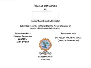 PROJECT CONCLUDED
                             AT:



                   HAZRAT GANJ BRANCH, LUCKNOW

      Submitted in partial fulfillment for the Award of degree of
                 Master of Business Administration

 SUBMITTED BY: -                                     SUBMITTED TO:-
PRAKHAR SRIVASTAVA
                                              DR. PEEUSH RANJAN AGRAWAL
    2011MB34
                                                (HEAD OF DEPARTMENT)
   MBA 3RD SEM




                           Academic Year
                             2012-2013
 