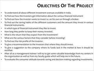 OBJECTIVES OF THE PROJECT
•   To understand all about different investment avenues available in India.
•   To find out how the investors get information about the various financial instrument
•   To find out how the investor wants to invest i.e. on his own or through a broker.
•   To find out the saving habits of the different customers and the amount they invest in various
    financial instruments.
•   In which type of financial instrument they like to invest.
•   How long they prefer to keep their money invested.
•   What is the return that they expect from the investment?
•   What are the various factors that they consider before investing?
•   To find out the risk profile of the investor.
•   To give a recommendation to the investors that where they should invest.
•   To give a suggestion to the company where its funds lack in the market & how it should be
    rectified.
•   After all as a management trainee I will try to get some valuable knowledge from my seniors in
    the organization as well as from my faculty guide which will help me in the future.
•   To evaluate the consumer attitude towards saving and decision making regarding investments.
 