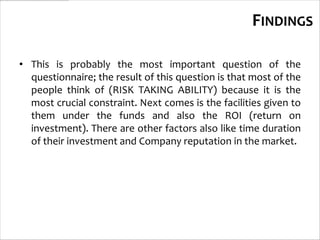 FINDINGS

• This is probably the most important question of the
  questionnaire; the result of this question is that most of the
  people think of (RISK TAKING ABILITY) because it is the
  most crucial constraint. Next comes is the facilities given to
  them under the funds and also the ROI (return on
  investment). There are other factors also like time duration
  of their investment and Company reputation in the market.
 