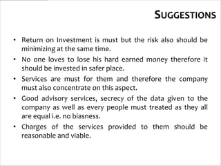 SUGGESTIONS
• Return on Investment is must but the risk also should be
  minimizing at the same time.
• No one loves to lose his hard earned money therefore it
  should be invested in safer place.
• Services are must for them and therefore the company
  must also concentrate on this aspect.
• Good advisory services, secrecy of the data given to the
  company as well as every people must treated as they all
  are equal i.e. no biasness.
• Charges of the services provided to them should be
  reasonable and viable.
 