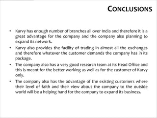 CONCLUSIONS

• Karvy has enough number of branches all over India and therefore it is a
  great advantage for the company and the company also planning to
  expand its network.
• Karvy also provides the facility of trading in almost all the exchanges
  and therefore whatever the customer demands the company has in its
  package.
• The company also has a very good research team at its Head Office and
  this is meant for the better working as well as for the customer of Karvy
  only.
• The company also has the advantage of the existing customers where
  their level of faith and their view about the company to the outside
  world will be a helping hand for the company to expand its business.
 