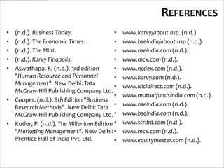 REFERENCES
• (n.d.). Business Today.                  •   www.karvy/about.asp. (n.d.).
• (n.d.). The Economic Times.              •   www.bseindia/about.asp (n.d.).
• (n.d.). The Mint.                        •   www.nseindia.com (n.d.).
• (n.d.). Karvy Finapolis.                 •   www.mcx.com (n.d.).
• Aswathapa, K. (n.d.). 3rd edition        •   www.ncdex.com (n.d.).
  "Human Resource and Personnel            •   www.karvy.com (n.d.).
  Management". New Delhi: Tata             •   www.icicidirect.com (n.d.).
  McGraw-Hill Publishing Company Ltd.
                                           •   www.mutualfundsindia.com (n.d.).
• Cooper. (n.d.). 8th Edition "Business
  Research Methods". New Delhi: Tata •         www.nseindia.com (n.d.).
  McGraw-Hill Publishing Company Ltd. •        www.bseindia.com (n.d.).
• Kotler, P. (n.d.). The Millenium Edition •   www.scribd.com (n.d.).
  "Marketing Management". New Delhi: •         www.mcx.com (n.d.).
  Prentice Hall of India Pvt. Ltd.         •   www.equitymaster.com (n.d.).
 