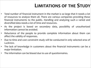 LIMITATIONS OF THE STUDY
• Total number of financial instrument in the market is so large that it needs a lot
  of resources to analyze them all. There are various companies providing these
  financial instruments to the public. Handling and analyzing such a varied and
  diversified data needs a lot of time and resources.
• As the project is based on secondary data, possibility of unauthorized
  information cannot be avoided.
• Reluctance of the people to provide complete information about them can
  affect the validity of responses.
• Due to time and cost constraint study will be conducted in only selected area of
  Lucknow.
• The lack of knowledge in customers about the financial instruments can be a
  major limitation.
• The information can be biased due to use of questionnaires.
 