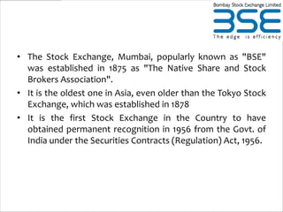 • The Stock Exchange, Mumbai, popularly known as "BSE"
  was established in 1875 as "The Native Share and Stock
  Brokers Association".
• It is the oldest one in Asia, even older than the Tokyo Stock
  Exchange, which was established in 1878
• It is the first Stock Exchange in the Country to have
  obtained permanent recognition in 1956 from the Govt. of
  India under the Securities Contracts (Regulation) Act, 1956.
 