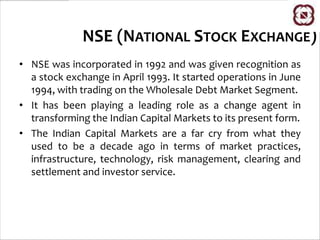 NSE (NATIONAL STOCK EXCHANGE)
• NSE was incorporated in 1992 and was given recognition as
  a stock exchange in April 1993. It started operations in June
  1994, with trading on the Wholesale Debt Market Segment.
• It has been playing a leading role as a change agent in
  transforming the Indian Capital Markets to its present form.
• The Indian Capital Markets are a far cry from what they
  used to be a decade ago in terms of market practices,
  infrastructure, technology, risk management, clearing and
  settlement and investor service.
 