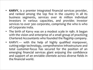 • KARVY, is a premier integrated financial services provider,
  and ranked among the top five in the country in all its
  business segments, services over 16 million individual
  investors in various capacities, and provides investor
  services to over 300 corporate, comprising the who is who
  of Corporate India.
• The birth of Karvy was on a modest scale in 1981. It began
  with the vision and enterprise of a small group of practicing
  Chartered Accountants who founded the flagship company.
• KARVY----- with the help of highly qualified manpower,
  cutting-edge technology, comprehensive infrastructure and
  total customer-focus has secured for the position of an
  emerging financial services giant enjoying the confidence
  and support of an enviable clientele across diverse fields in
  the financial world.
 