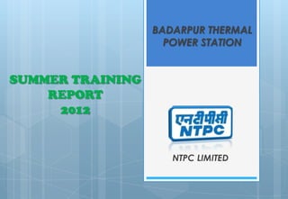 BADARPUR THERMAL
                    POWER STATION


SUMMER TRAINING
    REPORT
     2012


                     NTPC LIMITED
 