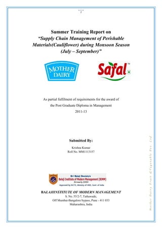 1




         Summer Training Report on
  “Supply Chain Management of Perishable
Materials(Cauliflower) during Monsoon Season
             (July – September)”




    As partial fulfilment of requirements for the award of
         the Post Graduate Diploma in Management
                           2011-13




                                                             Mother Dairy Fruit &Vegetable Pvt. Ltd
                      Submitted By:
                        Krishna Kumar
                     Roll No. MM1113157




   BALAJIINSTITUTE OF MODERN MANAGEMENT
                  S. No. 55/2-7, Tathawade,
          Off Mumbai-Bangalore bypass, Pune - 411 033
                      Maharashtra, India
 