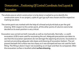 The whole area on which construction is to be done is marked so as to identify the
construction zone. In our project, a plot of 450*350 sq ft was chosen and the respective
marking was done.
The centre point was marked with the help of a thread and plumb bob as per the grid
drawing.With respect to this center point, all the other points of columns were to be
decided so its exact position is very critical.
Excavation was carried out both manually as well as mechanically. Normally 1-2 earth
excavators (JCB’s) were used for excavating the soil.Adequate precautions are taken to
see that the excavation operations do not damage the adjoining structures. Excavation is
carried out providing adequate side slopes and dressing of excavation bottom.The soil
present beneath the surface was too clayey so it was dumped and was not used for back
filling.The filling is done in layer not exceeding 20 cm layer and than its compacted. After
the excavation surface is levelled called surface dressing.
 