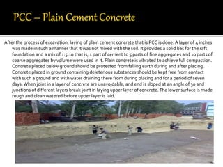 After the process of excavation, laying of plain cement concrete that is PCC is done. A layer of 4 inches
was made in such a manner that it was not mixed with the soil. It provides a solid bas for the raft
foundation and a mix of 1:5:10 that is, 1 part of cement to 5 parts of fine aggregates and 10 parts of
coarse aggregates by volume were used in it. Plain concrete is vibrated to achieve full compaction.
Concrete placed below ground should be protected from falling earth during and after placing.
Concrete placed in ground containing deleterious substances should be kept free from contact
with such a ground and with water draining there from during placing and for a period of seven
days. When joint in a layer of concrete are unavoidable, and end is sloped at an angle of 30 and
junctions of different layers break joint in laying upper layer of concrete. The lower surface is made
rough and clean watered before upper layer is laid.
 