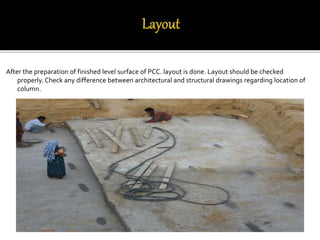After the preparation of finished level surface of PCC. layout is done. Layout should be checked
properly. Check any difference between architectural and structural drawings regarding location of
column.
 