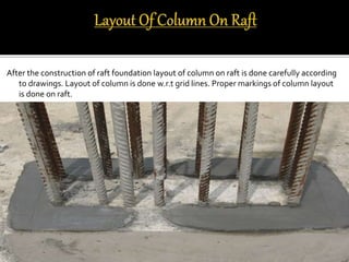 After the construction of raft foundation layout of column on raft is done carefully according
to drawings. Layout of column is done w.r.t grid lines. Proper markings of column layout
is done on raft.
 