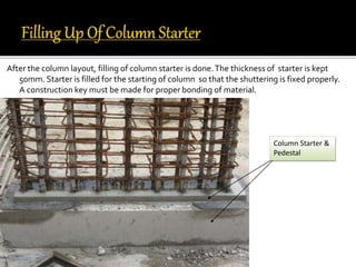 After the column layout, filling of column starter is done.The thickness of starter is kept
50mm. Starter is filled for the starting of column so that the shuttering is fixed properly.
A construction key must be made for proper bonding of material.
Column Starter &
Pedestal
 