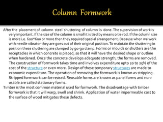 After the placement of column steel shuttering of column is done.The supervision of work is
very important. If the size of the column is small it is tied by means o tie rod. If the column size
is more i.e. 600*600 or more then they required special arrangement. Because when we work
with needle vibrator they are goes out of their original position.To maintain the shuttering in
position these shuttering are clumped by go-go clamp. Forms or moulds or shutters are the
receptacles in which concrete is placed, so that it will have the desired shape or outline
when hardened. Once the concrete develops adequate strength, the forms are removed.
The construction of formwork takes time and involves expenditure upto 20 to 25% of the
cost of the structure or even more. Design of these temporary structures are made to
economic expenditure.The operation of removing the formwork is known as stripping.
Stripped formwork can be reused. Reusable forms are known as panel forms and non-
usable are called stationary forms.
Timber is the most common material used for formwork.The disadvantage with timber
formwork is that it will warp, swell and shrink.Application of water impermeable cost to
the surface of wood mitigates these defects.
 