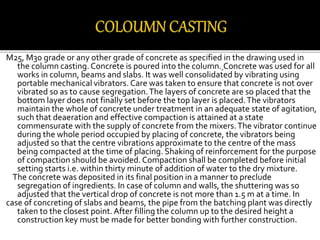 M25, M30 grade or any other grade of concrete as specified in the drawing used in
the column casting.Concrete is poured into the column. Concrete was used for all
works in column, beams and slabs. It was well consolidated by vibrating using
portable mechanical vibrators. Care was taken to ensure that concrete is not over
vibrated so as to cause segregation.The layers of concrete are so placed that the
bottom layer does not finally set before the top layer is placed.The vibrators
maintain the whole of concrete under treatment in an adequate state of agitation,
such that deaeration and effective compaction is attained at a state
commensurate with the supply of concrete from the mixers.The vibrator continue
during the whole period occupied by placing of concrete, the vibrators being
adjusted so that the centre vibrations approximate to the centre of the mass
being compacted at the time of placing. Shaking of reinforcement for the purpose
of compaction should be avoided. Compaction shall be completed before initial
setting starts i.e. within thirty minute of addition of water to the dry mixture.
The concrete was deposited in its final position in a manner to preclude
segregation of ingredients. In case of column and walls, the shuttering was so
adjusted that the vertical drop of concrete is not more than 1.5 m at a time. In
case of concreting of slabs and beams, the pipe from the batching plant was directly
taken to the closest point.After filling the column up to the desired height a
construction key must be made for better bonding with further construction.
 