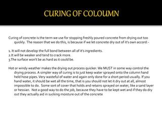 Curing of concrete is the term we use for stopping freshly poured concrete from drying out too
quickly. The reason that we do this, is because if we let concrete dry out of it's own accord:-
1. It will not develop the full bond between all of it's ingredients.
2.It will be weaker and tend to crack more.
3.The surface won't be as hard as it could be.
Hot or windy weather makes the drying out process quicker. We MUST in some way control the
drying process. A simpler way of curing is to just keep water sprayed onto the column hand
held hose pipes.Very wasteful of water and again only done for a short period usually. If you
hand water, it should be wet all the time, that is you should not let it dry out at all, almost
impossible to do. Some sort of cover that holds and retains sprayed on water, like a sand layer
or hessian. Not a good way to do the job, because they have to be kept wet and if they do dry
out they actually aid in sucking moisture out of the concrete
 