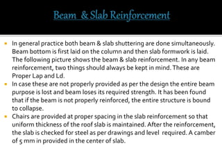  In general practice both beam & slab shuttering are done simultaneously.
Beam bottom is first laid on the column and then slab formwork is laid.
The following picture shows the beam & slab reinforcement. In any beam
reinforcement, two things should always be kept in mind.These are
Proper Lap and Ld.
 In case these are not properly provided as per the design the entire beam
purpose is lost and beam loses its required strength. It has been found
that if the beam is not properly reinforced, the entire structure is bound
to collapse.
 Chairs are provided at proper spacing in the slab reinforcement so that
uniform thickness of the roof slab is maintained. After the reinforcement,
the slab is checked for steel as per drawings and level required. A camber
of 5 mm in provided in the center of slab.
 