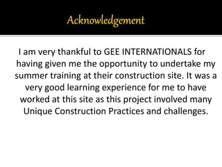 I am very thankful to GEE INTERNATIONALS for
having given me the opportunity to undertake my
summer training at their construction site. It was a
very good learning experience for me to have
worked at this site as this project involved many
Unique Construction Practices and challenges.
 