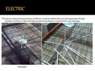 This picture shows the provisions of electric conduits before the concreting process.Proper
position of chairs in the roof slab prevents the electric conduits from any damage.
FAN BOX
 