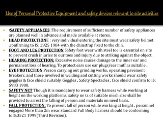  •SAFETY APPLIANCES :The requirement of sufficient number of safety appliances
are planned well in advance and made available at stores.
 HEAD PROTECTIONE : very individual entering the site must wear safety helmet
,confirming to IS: 2925 1984 with the chinstrap fixed to the chin.
 FOOT AND LEG PROTECTION Safety foot wear with steel toe is essential on site
to prevent crush injuries to our toes and injury due to striking against the object.
 HEARING PROTECTION: Excessive noise causes damage to the inner ear and
permanent loss of hearing. To protect ears use ear plugs/ear muff as suitable .
 EYE PROTECTION Person carrying out grinding works, operating pavement
breakers, and those involved in welding and cutting works should wear safety
goggles & face shield suitably. Goggles , Safety Spectacles , face shield confirm to IS:
5983 1980.
 SAFETY NET Though it is mandatory to wear safety harness while working at
height on the working platforms, safety ne ts of suitable mesh size shall be
provided to arrest the falling of person and materials on need basis.
 FALL PROTECTION: To prevent fall of person while working at height , personnel
engaged More than 2m wear standard Full Body harness should be conforming
toIS:3521 1999(Third Revision).
 