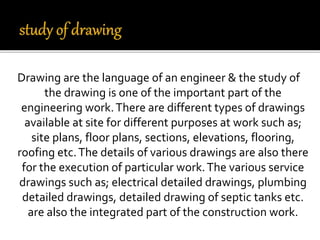 Drawing are the language of an engineer & the study of
the drawing is one of the important part of the
engineering work.There are different types of drawings
available at site for different purposes at work such as;
site plans, floor plans, sections, elevations, flooring,
roofing etc.The details of various drawings are also there
for the execution of particular work.The various service
drawings such as; electrical detailed drawings, plumbing
detailed drawings, detailed drawing of septic tanks etc.
are also the integrated part of the construction work.
 