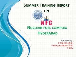SUMMER TRAINING REPORT
ON
NUCLEAR FUEL COMPLEX
HYDERABAD
Presented by :
SHUBHAM SINGH
B.TECH,CHEMICAL ENGG.
IT ,GGV
 