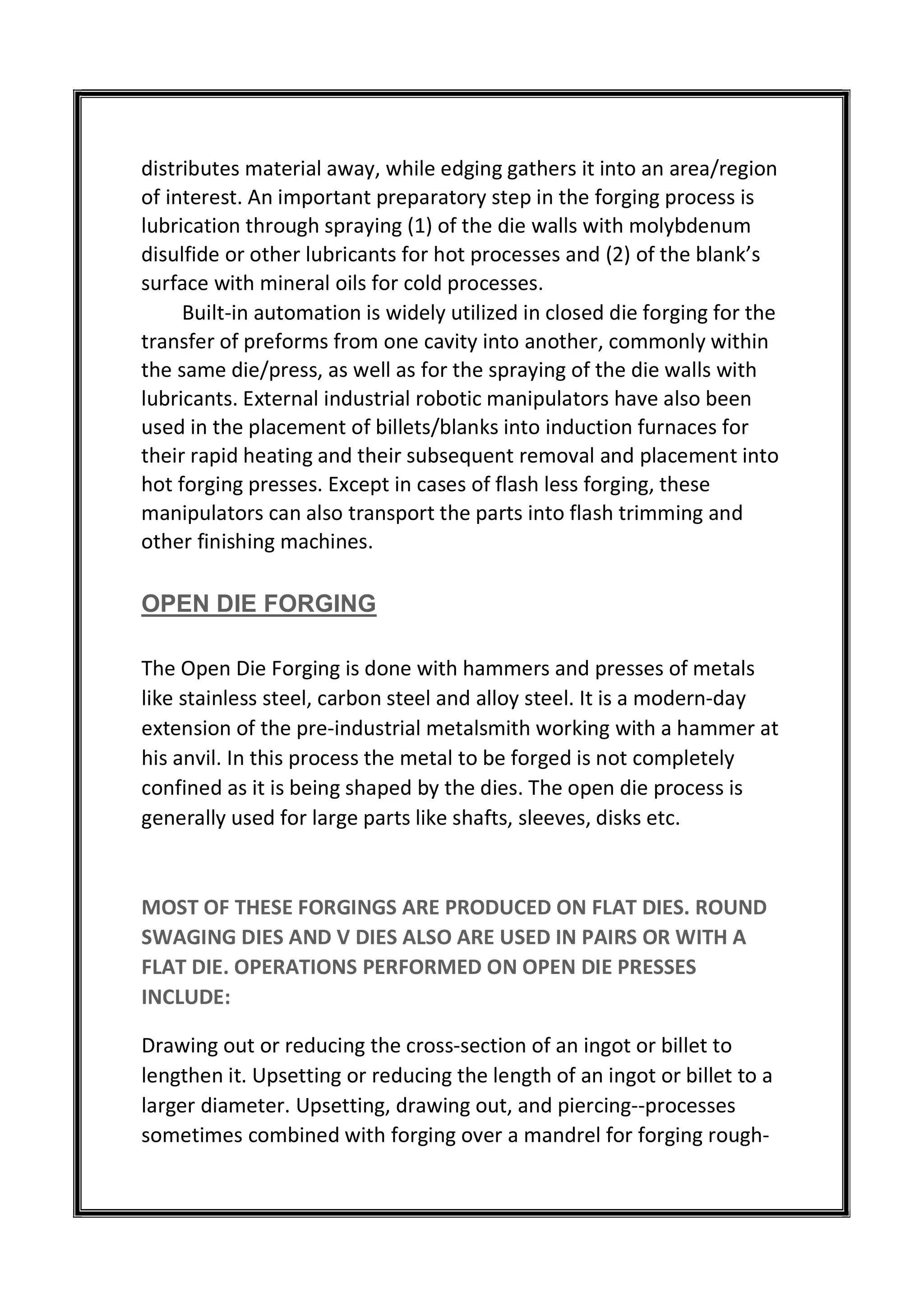 distributes material away, while edging gathers it into an area/region
of interest. An important preparatory step in the forging process is
lubrication through spraying (1) of the die walls with molybdenum
disulfide or other lubricants for hot processes and (2) of the blank’s
surface with mineral oils for cold processes.
Built-in automation is widely utilized in closed die forging for the
transfer of preforms from one cavity into another, commonly within
the same die/press, as well as for the spraying of the die walls with
lubricants. External industrial robotic manipulators have also been
used in the placement of billets/blanks into induction furnaces for
their rapid heating and their subsequent removal and placement into
hot forging presses. Except in cases of flash less forging, these
manipulators can also transport the parts into flash trimming and
other finishing machines.
OPEN DIE FORGING
The Open Die Forging is done with hammers and presses of metals
like stainless steel, carbon steel and alloy steel. It is a modern-day
extension of the pre-industrial metalsmith working with a hammer at
his anvil. In this process the metal to be forged is not completely
confined as it is being shaped by the dies. The open die process is
generally used for large parts like shafts, sleeves, disks etc.
MOST OF THESE FORGINGS ARE PRODUCED ON FLAT DIES. ROUND
SWAGING DIES AND V DIES ALSO ARE USED IN PAIRS OR WITH A
FLAT DIE. OPERATIONS PERFORMED ON OPEN DIE PRESSES
INCLUDE:
Drawing out or reducing the cross-section of an ingot or billet to
lengthen it. Upsetting or reducing the length of an ingot or billet to a
larger diameter. Upsetting, drawing out, and piercing--processes
sometimes combined with forging over a mandrel for forging rough-
 