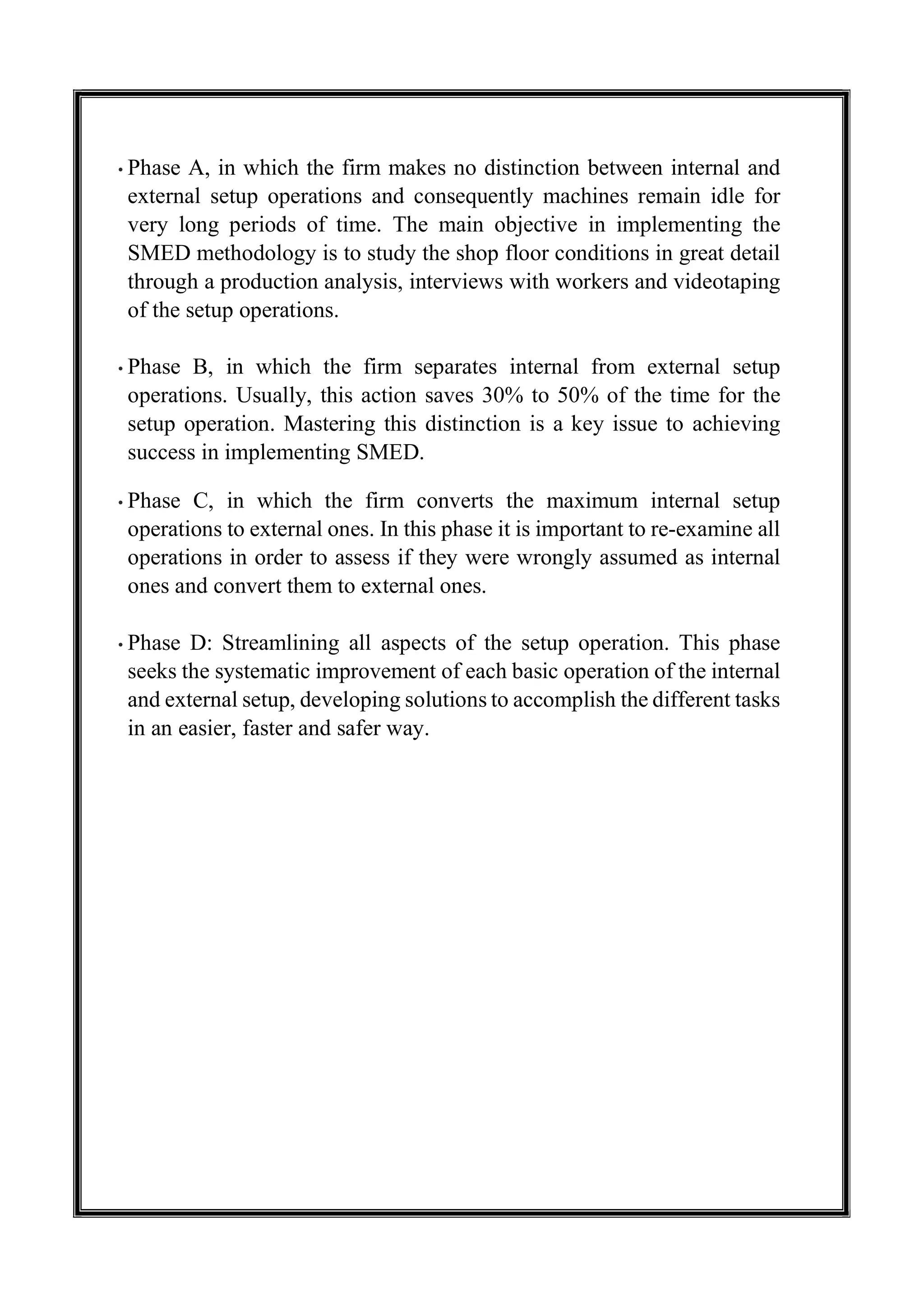• Phase A, in which the firm makes no distinction between internal and
external setup operations and consequently machines remain idle for
very long periods of time. The main objective in implementing the
SMED methodology is to study the shop floor conditions in great detail
through a production analysis, interviews with workers and videotaping
of the setup operations.
• Phase B, in which the firm separates internal from external setup
operations. Usually, this action saves 30% to 50% of the time for the
setup operation. Mastering this distinction is a key issue to achieving
success in implementing SMED.
• Phase C, in which the firm converts the maximum internal setup
operations to external ones. In this phase it is important to re-examine all
operations in order to assess if they were wrongly assumed as internal
ones and convert them to external ones.
• Phase D: Streamlining all aspects of the setup operation. This phase
seeks the systematic improvement of each basic operation of the internal
and external setup, developing solutions to accomplish the different tasks
in an easier, faster and safer way.
 