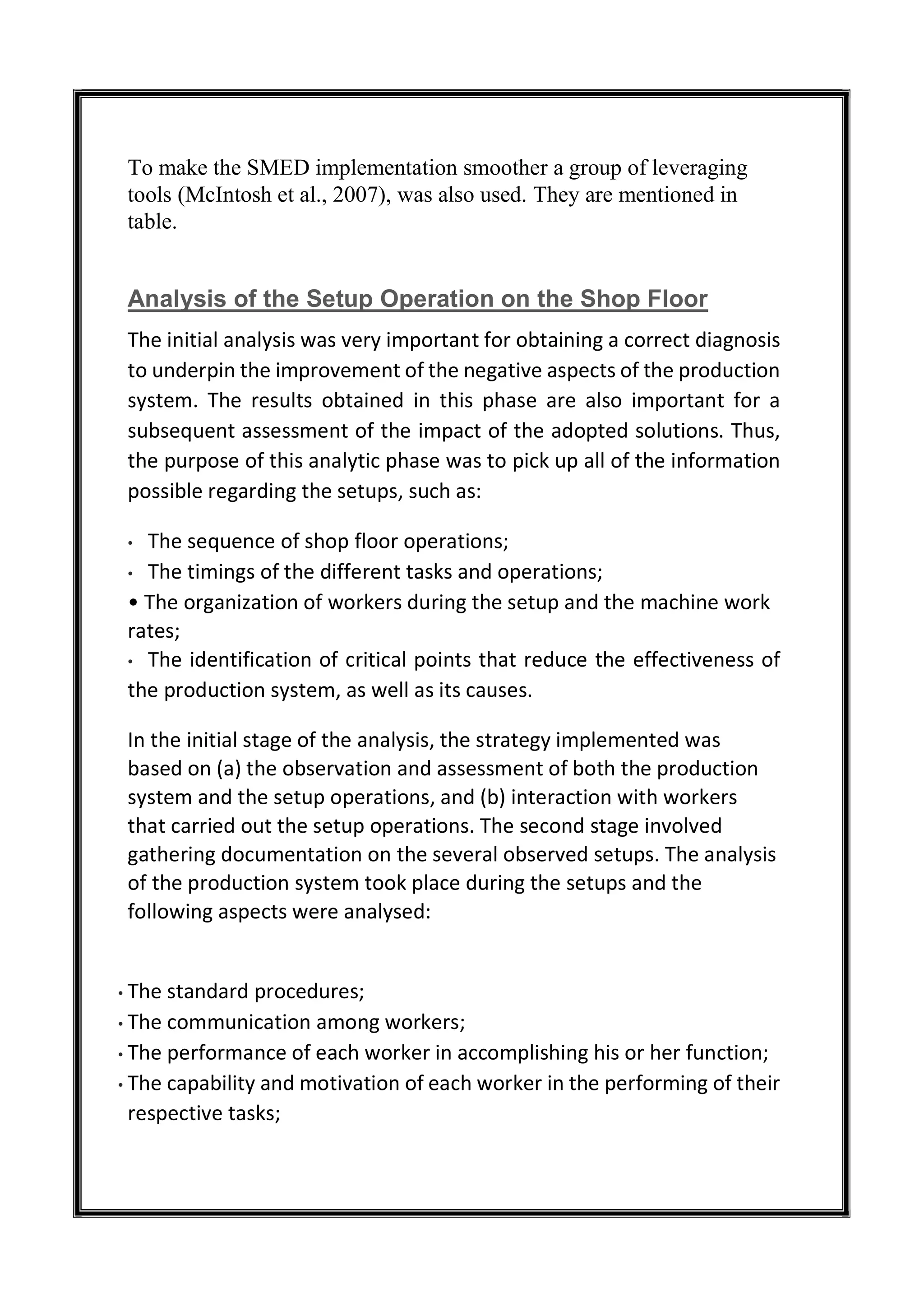 To make the SMED implementation smoother a group of leveraging
tools (McIntosh et al., 2007), was also used. They are mentioned in
table.
Analysis of the Setup Operation on the Shop Floor
The initial analysis was very important for obtaining a correct diagnosis
to underpin the improvement of the negative aspects of the production
system. The results obtained in this phase are also important for a
subsequent assessment of the impact of the adopted solutions. Thus,
the purpose of this analytic phase was to pick up all of the information
possible regarding the setups, such as:
• The sequence of shop floor operations;
• The timings of the different tasks and operations;
• The organization of workers during the setup and the machine work
rates;
• The identification of critical points that reduce the effectiveness of
the production system, as well as its causes.
In the initial stage of the analysis, the strategy implemented was
based on (a) the observation and assessment of both the production
system and the setup operations, and (b) interaction with workers
that carried out the setup operations. The second stage involved
gathering documentation on the several observed setups. The analysis
of the production system took place during the setups and the
following aspects were analysed:
• The standard procedures;
• The communication among workers;
• The performance of each worker in accomplishing his or her function;
• The capability and motivation of each worker in the performing of their
respective tasks;
 