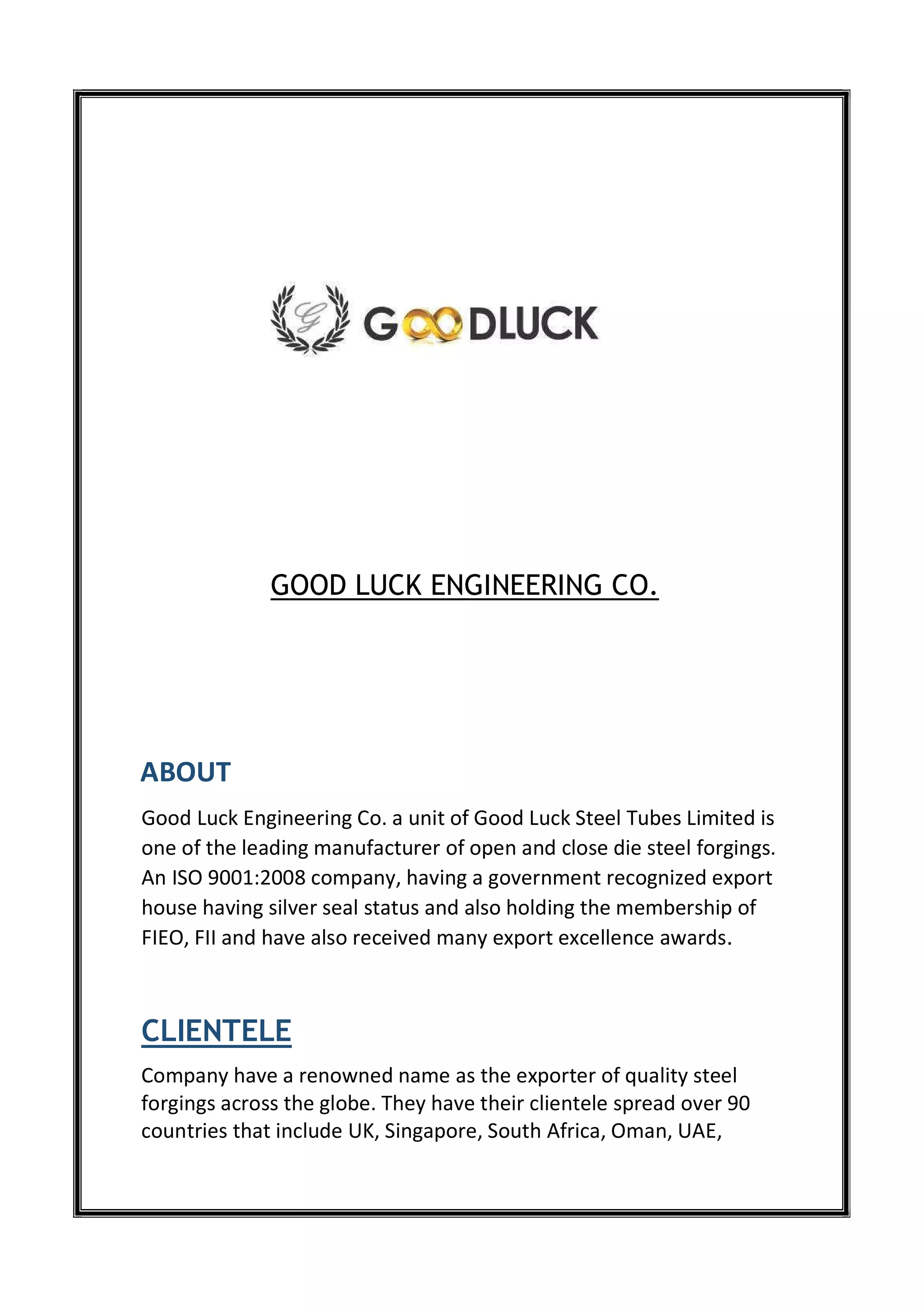GOOD LUCK ENGINEERING CO.
ABOUT
Good Luck Engineering Co. a unit of Good Luck Steel Tubes Limited is
one of the leading manufacturer of open and close die steel forgings.
An ISO 9001:2008 company, having a government recognized export
house having silver seal status and also holding the membership of
FIEO, FII and have also received many export excellence awards.
CLIENTELE
Company have a renowned name as the exporter of quality steel
forgings across the globe. They have their clientele spread over 90
countries that include UK, Singapore, South Africa, Oman, UAE,
 