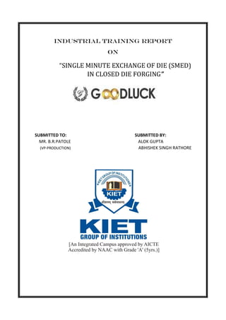 INDUSTRIAL TRAINING REPORT
ON
“SINGLE MINUTE EXCHANGE OF DIE (SMED)
IN CLOSED DIE FORGING”
SUBMITTED TO: SUBMITTED BY:
MR. B.R.PATOLE ALOK GUPTA
(VP-PRODUCTION) ABHISHEK SINGH RATHORE
 