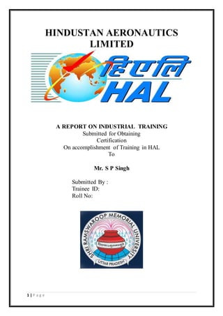 1 | P a g e
HINDUSTAN AERONAUTICS
LIMITED
A REPORT ON INDUSTRIAL TRAINING
Submitted for Obtaining
Certification
On accomplishment of Training in HAL
To
Mr. S P Singh
Submitted By :
Trainee ID:
Roll No:
 