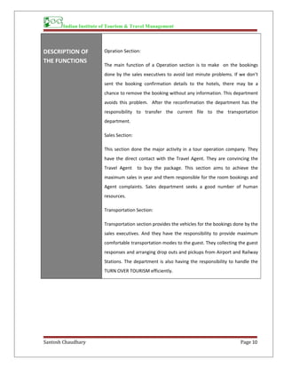 Indian Institute of Tourism & Travel Management
DESCRIPTION OF
THE FUNCTIONS
Opration Section:
The main function of a Operation section is to make on the bookings
done by the sales executives to avoid last minute problems. If we don’t
sent the booking confirmation details to the hotels, there may be a
chance to remove the booking without any information. This department
avoids this problem. After the reconfirmation the department has the
responsibility to transfer the current file to the transportation
department.
Sales Section:
This section done the major activity in a tour operation company. They
have the direct contact with the Travel Agent. They are convincing the
Travel Agent to buy the package. This section aims to achieve the
maximum sales in year and them responsible for the room bookings and
Agent complaints. Sales department seeks a good number of human
resources.
Transportation Section:
Transportation section provides the vehicles for the bookings done by the
sales executives. And they have the responsibility to provide maximum
comfortable transportation modes to the guest. They collecting the guest
responses and arranging drop outs and pickups from Airport and Railway
Stations. The department is also having the responsibility to handle the
TURN OVER TOURISM efficiently.
Santosh Chaudhary Page 10
 