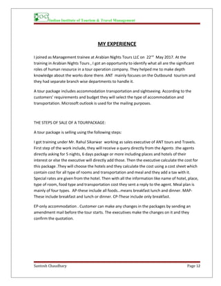 Indian Institute of Tourism & Travel Management
MY EXPERIENCE
I joined as Management trainee at Arabian Nights Tours LLC on 22nd
May 2017. At the
training in Arabian Nights Tours , I got an opportunity to identify what all are the significant
roles of human resource in a tour operation company. They helped me to make depth
knowledge about the works done there. ANT mainly focuses on the Outbound tourism and
they had separate branch wise departments to handle it.
A tour package includes accommodation transportation and sightseeing. According to the
customers’ requirements and budget they will select the type of accommodation and
transportation. Microsoft outlook is used for the mailing purposes.
THE STEPS OF SALE OF A TOURPACKAGE:
A tour package is selling using the following steps:
I got training under Mr. Rahul Sikarwar working as sales executive of ANT tours and Travels.
First step of the work include, they will receive a query directly from the Agents .the agents
directly asking for 5 nights, 6 days package or more including places and hotels of their
interest or else the executive will directly add those. Then the executive calculate the cost for
this package .They will choose the hotels and they calculate the cost using a cost sheet which
contain cost for all type of rooms and transportation and meal and they add a tax with it.
Special rates are given from the hotel. Then with all the information like name of hotel, place,
type of room, food type and transportation cost they sent a reply to the agent. Meal plan is
mainly of four types. AP-these include all foods…means breakfast lunch and dinner. MAP-
These include breakfast and lunch or dinner. CP-These include only breakfast.
EP-only accommodation . Customer can make any changes in the packages by sending an
amendment mail before the tour starts. The executives make the changes on it and they
confirm the quotation.
Santosh Chaudhary Page 12
 