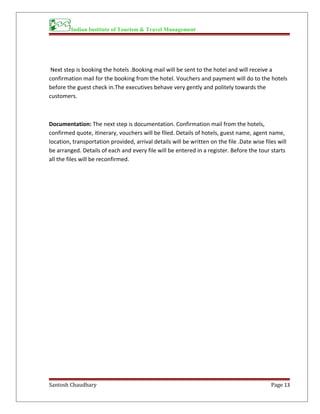 Indian Institute of Tourism & Travel Management
Next step is booking the hotels .Booking mail will be sent to the hotel and will receive a
confirmation mail for the booking from the hotel. Vouchers and payment will do to the hotels
before the guest check in.The executives behave very gently and politely towards the
customers.
Documentation: The next step is documentation. Confirmation mail from the hotels,
confirmed quote, itinerary, vouchers will be filed. Details of hotels, guest name, agent name,
location, transportation provided, arrival details will be written on the file .Date wise files will
be arranged. Details of each and every file will be entered in a register. Before the tour starts
all the files will be reconfirmed.
Santosh Chaudhary Page 13
 