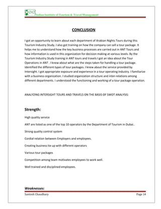 Indian Institute of Tourism & Travel Management
CONCLUSION
I got an opportunity to learn about each department of Arabian Nights Tours during this
Tourism Industry Study. I also got training on how the company can sell a tour package. It
helps me to understand how the key business processes are carried out in ANT Tours and
how information is used in this organization for decision making at various levels. By the
Tourism Industry Study training in ANT tours and travels I got an idea about the Tour
Operations in ANT . I knew about what are the steps taken for handling a tour package.
Identified the different types of tour packages. I knew about the service provided by
Intersight. I got appropriate exposure and experience in a tour operating Industry. I familiarize
with a business organization. I studied organization structure and inter-relations among
different departments. I understood the functioning and working of a tour package operation.
ANALYZING INTERSIGHT TOURS AND TRAVELS ON THE BASIS OF SWOT ANALYSIS:
Strength:
High quality service
ANT are listed as one of the top 10 operators by the Department of Tourism in Dubai..
Strong quality control system
Cordial relation between Employers and employees.
Creating business tie up with different operators
Various tour packages
Competition among team motivates employees to work well.
Well trained and disciplined employees.
Weaknesses:
Santosh Chaudhary Page 14
 