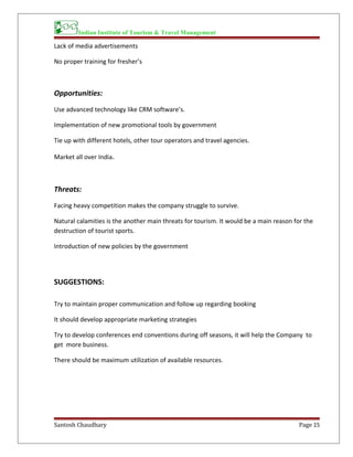 Indian Institute of Tourism & Travel Management
Lack of media advertisements
No proper training for fresher’s
Opportunities:
Use advanced technology like CRM software’s.
Implementation of new promotional tools by government
Tie up with different hotels, other tour operators and travel agencies.
Market all over India.
Threats:
Facing heavy competition makes the company struggle to survive.
Natural calamities is the another main threats for tourism. It would be a main reason for the
destruction of tourist sports.
Introduction of new policies by the government
SUGGESTIONS:
Try to maintain proper communication and follow up regarding booking
It should develop appropriate marketing strategies
Try to develop conferences end conventions during off seasons, it will help the Company to
get more business.
There should be maximum utilization of available resources.
Santosh Chaudhary Page 15
 