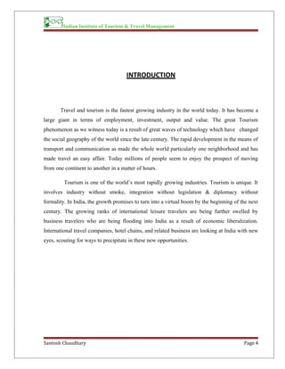 Indian Institute of Tourism & Travel Management
INTRODUCTION
Travel and tourism is the fastest growing industry in the world today. It has become a
large giant in terms of employment, investment, output and value. The great Tourism
phenomenon as we witness today is a result of great waves of technology which have changed
the social geography of the world since the late century. The rapid development in the means of
transport and communication as made the whole world particularly one neighborhood and has
made travel an easy affair. Today millions of people seem to enjoy the prospect of moving
from one continent to another in a matter of hours.
Tourism is one of the world’s most rapidly growing industries. Tourism is unique. It
involves industry without smoke, integration without legislation & diplomacy without
formality. In India, the growth promises to turn into a virtual boom by the beginning of the next
century. The growing ranks of international leisure travelers are being further swelled by
business travelers who are being flooding into India as a result of economic liberalization.
International travel companies, hotel chains, and related business are looking at India with new
eyes, scouting for ways to precipitate in these new opportunities.
Santosh Chaudhary Page 4
 