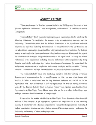 Indian Institute of Tourism & Travel Management
ABOUT THE REPORT
This report is as part of Tourism Industry Study for the fulfillment of the award of post
graduate diploma in Tourism and Travel Management ,Indian Institute Of Tourism And Travel
Management.
Tourism Industry Study means the training inside an organization.It is for satisfying the
following objectives. To familiarize the students with an organization structure and it’s
functioning. To familiarize them with the different departments in the organization and their
functions and activities including documentation .To understand how the key business are
carried out in an organization. Understand how information is used in organization for decision
making at various levels .Understand extend of technology adoption. Understand the growth
and diversification strategies, and portfolio structure of the organization. To study the overall
performance of the organization including financial performance of the organization by doing
financial analysis.To understand the various tools/concepts/techniques. To understand the
performance measurements of employees and various employee welfare activities, Training
activities. To understand the steps taken to increase the productivity in the organization.
The Tourism Industry Study is to familiarize ourselves with the working of various
departments of an organization for a specific period ,so that one can relate theory with
practice. It helps to understand how the key business processes are carried out in an
organization and how information is used in organization for decision making at various
levels. By the Tourism Industry Study in Arabian Nights Tours, I got an idea about the Tour
Operations in Arabian Nights Tours. I knew about what are the steps taken for handling a tour
package. Identified the different types of tour packages.
I knew about the service provided by Arabian Nights Tours. I understood the financial
position of the company. I got appropriate exposure and experience in a tour operating
Industry. I familiarize with a business organization. I understood organizational hierarchy. I
studied organization structure and inter-relations among different departments. I understood the
functioning and working of a tour package operation.
Santosh Chaudhary Page 5
 