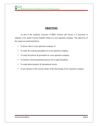 Indian Institute of Tourism & Travel Management
OBJECTIVES
As part of the academic exercises of MBA Tourism and Travel, it is necessary to
undergo a two month Tourism Industry Study in a tour operation company. The objectives of
this report are mentioned below.
• To know what is a tour operation company is?
• To study the working atmosphere of a tour operation company.
• To study the policies & procedures in a tour operation company.
• To familiar with documentation process & its legal formalities.
• To study about domestic & international travels.
• To get exposure to the various modes of the functioning of tour operation company.
Santosh Chaudhary Page 6
 