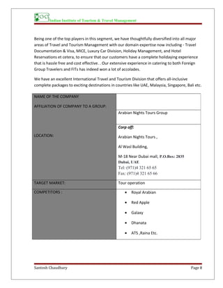 Indian Institute of Tourism & Travel Management
Being one of the top players in this segment, we have thoughtfully diversified into all major
areas of Travel and Tourism Management with our domain expertise now including - Travel
Documentation & Visa, MICE, Luxury Car Division, Holiday Management, and Hotel
Reservations et cetera, to ensure that our customers have a complete holidaying experience
that is hassle free and cost effective. . Our extensive experience in catering to both Foreign
Group Travelers and FITs has indeed won a lot of accolades.
We have an excellent International Travel and Tourism Division that offers all-inclusive
complete packages to exciting destinations in countries like UAE, Malaysia, Singapore, Bali etc.
Santosh Chaudhary Page 8
NAME OF THE COMPANY
AFFILIATION OF COMPANY TO A GROUP:
LOCATION:
Arabian Nights Tours Group
Corp off:
Arabian Nights Tours ,
Al Wasl Building,
M-18 Near Dubai mall, P.O.Box: 2835
Dubai, UAE
Tel: (971)4 321 65 65
Fax: (971)4 321 65 66
TARGET MARKET: Tour operation
COMPETITORS : • Royal Arabian
• Red Apple
• Galaxy
• Dhanata
• ATS ,Raina Etc.
 