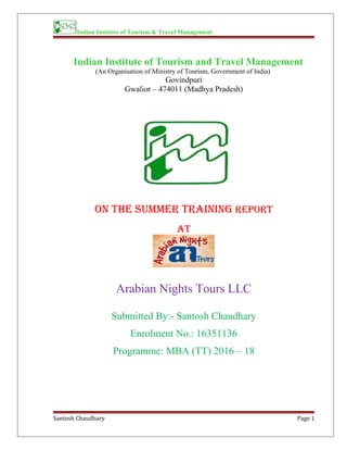 Indian Institute of Tourism & Travel Management
Indian Institute of Tourism and Travel Management
(An Organisation of Ministry of Tourism, Government of India)
Govindpuri
Gwalior – 474011 (Madhya Pradesh)
ON the summer trAINING rePOrt
At
Arabian Nights Tours LLC
Submitted By:- Santosh Chaudhary
Enrolment No.: 16351136
Programme: MBA (TT) 2016 – 18
Santosh Chaudhary Page 1
 