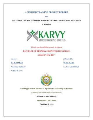 A SUMMER TRAINING PROJECT REPORT
on
PREFERENCE OF THE FINANCIAL ADVISORS OF KARVY TOWARDS MUTUAL FUND
In Allahabad
For the partial fulfillment of the degree of
BACHELOR OF BUSINESS ADMINISTRATION (HONS.)
SESSION 2013-2017
Advisor: Submitted by:
Dr. Enid Masih Mohd. Danish
Associate Professor I.d. No. 13BBAH021
JSBS(SHIATS)
Sam Higginbottom Institute of Agriculture, Technology & Sciences
(Formerly Allahabad agriculture Institute)
(Deemed To Be University)
Allahabad-211007, India
Established: 1910
 