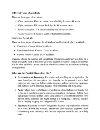 Different Types of Accidents
There are four types of accidents:
• Minor accidents: If the accidents cause disability less than 48 hours.
• Major accidents: If it causes disability for 48 hours or more.
• Serious accidents: If it causes disability for 20 days or more.
• Fatal accidents: If it causes death or permanent disability.
Sources of Accidents
There are three types of sources for all kinds of accidents took place worldwide:
• Unsafe act: Causes 86% of accidents.
• Unsafe conditions: Causes 12% of accidents.
• Beyond control: Causes 2% of accidents.
Everyone should be cautious and should take precautions, and if any one feels he is
expert enough to work in that risky zone and accident would not happen to him then
it is the main problem. Unsafe condition related accidents also occurs fordisobeying
the regulations.
What are the Possible Hazards at Site?
 Excavation and Trenching: Excavation and trenching are recognized as the
most hazardous site operations the hazards can be prevented when both
employer and employee follow safety standards and use protective equipment
and methodology ti minimize hazards while trenching and excavating.
 Falls:Falling from scaffolding over six feet or a fixed ladder over twenty feet
is the most mordacious and common construction site hazard. Falling from
high places suchas a ladder, scaffolding and roofs accountformore than forty
percent of the accidents that might happen at a workplace. The usual cause of
this is slipping, tripping and using unstable ladders.
 Electrical:Electricity is one of the greatest hazards to people either at home
or at work. Power line workers, electricians and electrical engineers work
continuously with electricity and can face exposure to this hazard on a daily
basis.
 