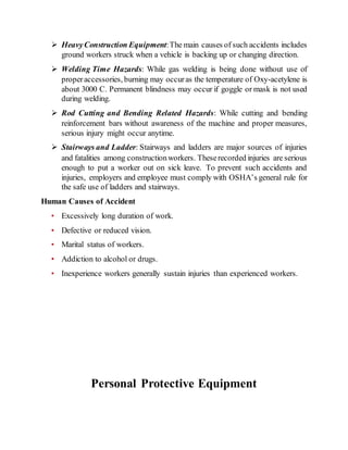  HeavyConstruction Equipment:The main causes of such accidents includes
ground workers struck when a vehicle is backing up or changing direction.
 Welding Time Hazards: While gas welding is being done without use of
properaccessories, burning may occuras the temperature of Oxy-acetylene is
about 3000 C. Permanent blindness may occur if goggle or mask is not used
during welding.
 Rod Cutting and Bending Related Hazards: While cutting and bending
reinforcement bars without awareness of the machine and proper measures,
serious injury might occur anytime.
 Stairways and Ladder: Stairways and ladders are major sources of injuries
and fatalities among constructionworkers. Theserecorded injuries are serious
enough to put a worker out on sick leave. To prevent such accidents and
injuries, employers and employee must comply with OSHA’s general rule for
the safe use of ladders and stairways.
Human Causes of Accident
• Excessively long duration of work.
• Defective or reduced vision.
• Marital status of workers.
• Addiction to alcohol or drugs.
• Inexperience workers generally sustain injuries than experienced workers.
Personal Protective Equipment
 