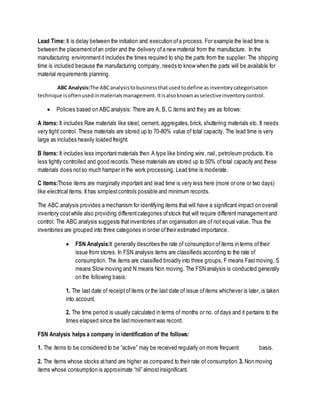 Lead Time: It is delay between the initiation and execution ofa process. For example the lead time is
between the placementofan order and the delivery ofa new material from the manufacture. In the
manufacturing environmentit includes the times required to ship the parts from the supplier. The shipping
time is included because the manufacturing company, needs to know when the parts will be available for
material requirements planning.
ABC Analysis:The ABCanalysistobusinessthatusedtodefine asinventorycategorisation
technique isoftenusedinmaterialsmanagement.Itisalsoknownasselectiveinventorycontrol.
 Policies based on ABC analysis: There are A, B, C items and they are as follows:
A items: It includes Raw materials like steel, cement, aggregates, brick, shuttering materials etc. It needs
very tight control. These materials are stored up to 70-80% value of total capacity. The lead time is very
large as includes heavily loaded freight.
B items: It includes less importantmaterials then A type like binding wire, nail, petroleum products. Itis
less tightly controlled and good records.These materials are stored up to 50% oftotal capacity and these
materials does notso much hamper in the work processing. Lead time is moderate.
C items:Those items are marginally important and lead time is very less here (more or one or two days)
like electrical items. Ithas simplestcontrols possible and minimum records.
The ABC analysis provides a mechanism for identifying items that will have a significant impact on overall
inventory costwhile also providing differentcategories ofstock that will require different managementand
control. The ABC analysis suggests thatinventories ofan organisation are of not equal value. Thus the
inventories are grouped into three categories in order oftheir estimated importance.
 FSN Analysis:It generally describes the rate of consumption ofitems in terms oftheir
issue from stores. In FSN analysis items are classifieds according to the rate of
consumption. The items are classified broadly into three groups, F means Fastmoving, S
means Slow moving and N means Non moving. The FSN analysis is conducted generally
on the following basis:
1. The last date of receiptofitems or the last date of issue ofitems whichever is later, is taken
into account.
2. The time period is usually calculated in terms of months or no. ofdays and it pertains to the
times elapsed since the lastmovementwas record.
FSN Analysis helps a company in identification of the follows:
1. The items to be considered to be “active” may be received regularly on more frequent basis.
2. The items whose stocks athand are higher as compared to their rate of consumption.3. Non moving
items whose consumption is approximate “nil” almostinsignificant.
 