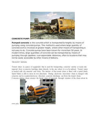 CONCRETE PUMP:
Pumped concrete is the concrete which is transported to heights by means of
pumping using concrete pumps. This method is used where large quantity of
concrete work is involved at greater height, where other means of transporting is
not easy to do. Concrete pumps have been known for more than 50 years. In
modern times, large quantities of concrete can be transported by means of
pumping through pipelines over appreciable distances, often to locations that may
not be easily accessible by other means of delivery.
TRANSIT MIXER:
Transit mixer is a piece of equipment that is used for transporting concrete/ mortar or ready mix
material from a concrete batching plant directly to the site where it is to be utilized. Transit mixer
is loaded with dry material and water. The interior of the transit drum is fitted with a spiral blade.
Spiral blade is able to move in two directions. During clockwise movement drum is charged with
concrete and in counterclockwise direction concrete discharge out from the transit drum.
Concrete mixing drum ensures the liquid state of materials through rotation of the drum about its
own axis.
 