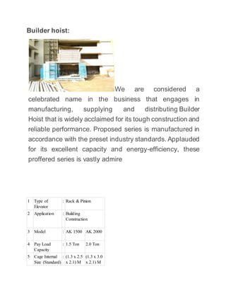 Builder hoist:
We are considered a
celebrated name in the business that engages in
manufacturing, supplying and distributing Builder
Hoist that is widely acclaimed for its tough construction and
reliable performance. Proposed series is manufactured in
accordance with the preset industry standards. Applauded
for its excellent capacity and energy-efficiency, these
proffered series is vastly admire
1 Type of
Elevator
: Rack & Pinion
2 Application : Building
Construction
3 Model : AK 1500 AK 2000
4 Pay Load
Capacity
: 1.5 Ton 2.0 Ton
5 Cage Internal
Size (Standard)
: (1.3 x 2.5
x 2.1) M
(1.3 x 3.0
x 2.1) M
 