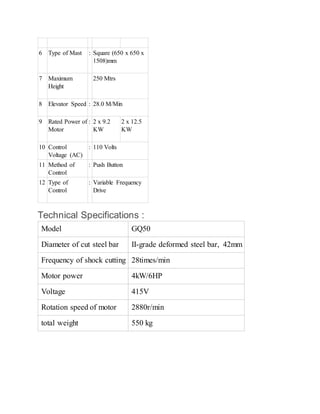 6 Type of Mast : Square (650 x 650 x
1508)mm
7 Maximum
Height
250 Mtrs
8 Elevator Speed : 28.0 M/Min
9 Rated Power of
Motor
: 2 x 9.2
KW
2 x 12.5
KW
10 Control
Voltage (AC)
: 110 Volts
11 Method of
Control
: Push Button
12 Type of
Control
: Variable Frequency
Drive
Technical Specifications :
Model GQ50
Diameter of cut steel bar II-grade deformed steel bar, 42mm
Frequency of shock cutting 28times/min
Motor power 4kW/6HP
Voltage 415V
Rotation speed of motor 2880r/min
total weight 550 kg
 